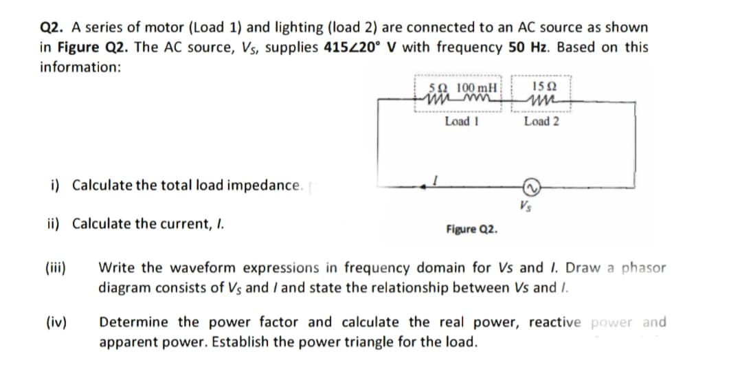 Q2. A series of motor (Load 1) and lighting (load 2) are connected to an AC source as shown
in Figure Q2. The AC source, Vs, supplies 415220° V with frequency 50 Hz. Based on this
information:
5Ω 100 mH
15 Q
Load 1
Load 2
i) Calculate the total load impedance.
Vs
ii) Calculate the current, I.
Figure Q2.
(ii)
Write the waveform expressions in frequency domain for Vs and I. Draw a phasor
diagram consists of Vs and I and state the relationship between Vs and I.
Determine the power factor and calculate the real power, reactive power and
apparent power. Establish the power triangle for the load.
(iv)
