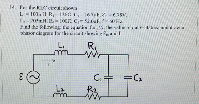 14. For the RLC circuit shown
L₁ 103mH, R₁ = 13602, C₁= 16.7µF, Em = 6.78V,
L₂=203mH, R₂ = 10002, C₂= 52.0μF, f = 60 Hz.
Find the following: the equation for i(t), the value of i at f=300ms, and draw a
phasor diagram for the circuit showing Em and I.
R₁
لا
E
L.
m
L₂
m
C₁
R2
=
=C₂