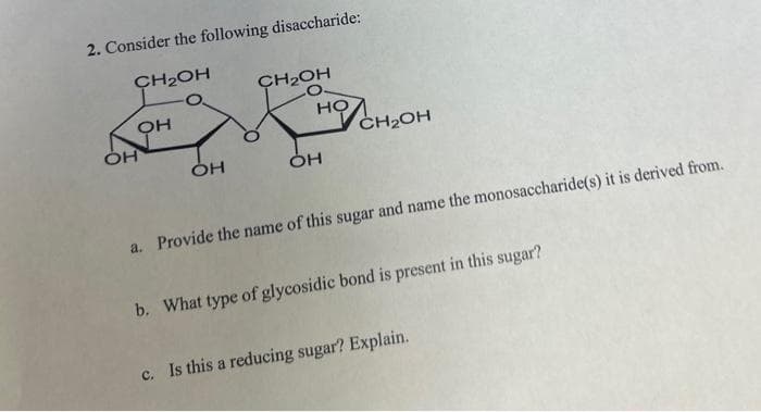 2. Consider the following disaccharide:
CH₂OH
OH
OH
OH
CH₂OH
HO
OH
CH₂OH
a. Provide the name of this sugar and name the monosaccharide(s) it is derived from.
b. What type of glycosidic bond is present in this sugar?
c. Is this a reducing sugar? Explain.