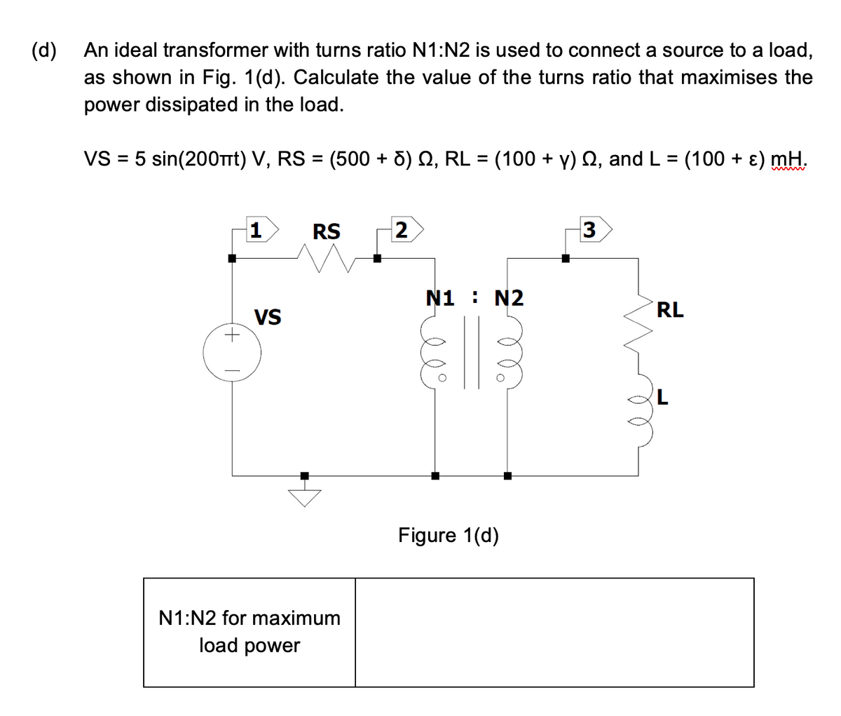 (d)
An ideal transformer with turns ratio N1:N2 is used to connect a source to a load,
as shown in Fig. 1(d). Calculate the value of the turns ratio that maximises the
power dissipated in the load.
VS = 5 sin(200πt) V, RS = (500 + 6) №, RL = (100 + y) , and L = (100 + ε) mH.
1
VS
RS
N1:N2 for maximum
load power
2
N1 : N2
ле
Figure 1(d)
3
RL