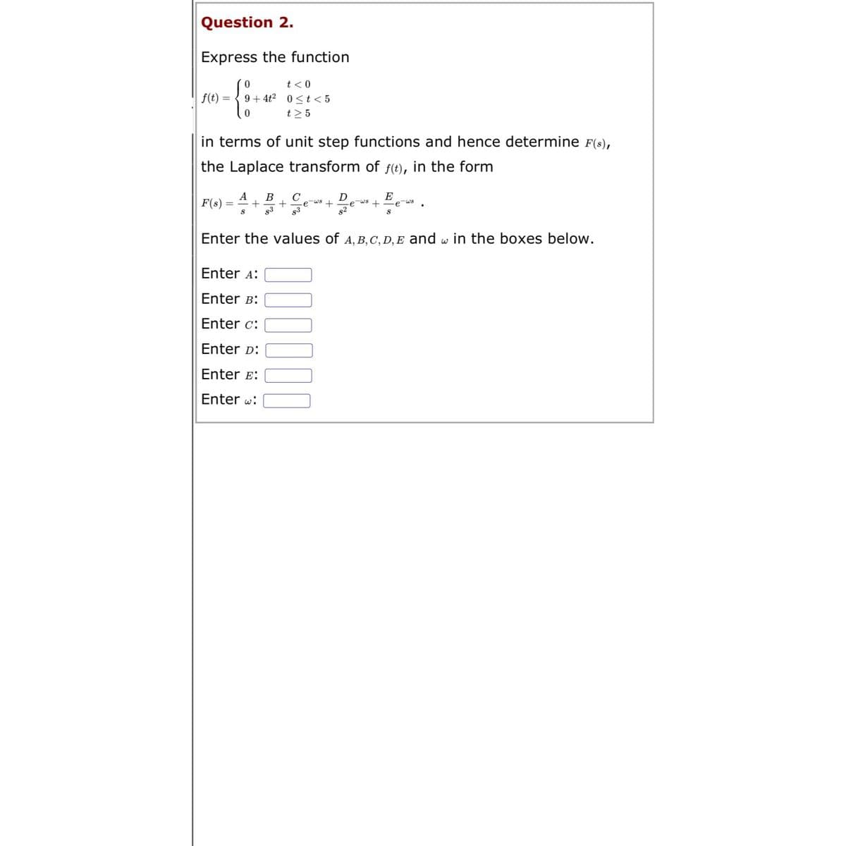 Question 2.
Express the function
0
{
0
f(t)
t < 0
9+4t² 0≤t<5
t> 5
in terms of unit step functions and hence determine F(s),
the Laplace transform of f(t), in the form
F(s)
A B
= +
S 83
D
E
-ws + -e-ws + e
8²
S
Enter the values of A, B, C, D, E and w in the boxes below.
Enter A:
Enter B:
Enter c:
Enter D:
Enter E:
Enter w:
000000
ولا -