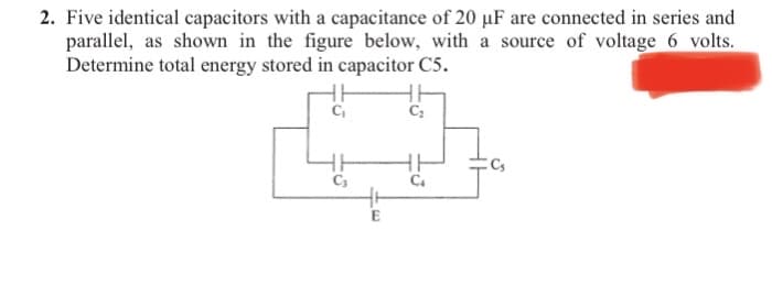 2. Five identical capacitors with a capacitance of 20 µF are connected in series and
parallel, as shown in the figure below, with a source of voltage 6 volts.
Determine total energy stored in capacitor C5.
E

