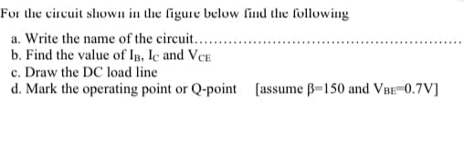 For
the circuit shown in the figure below find the following
a. Write the name of the circuit............
b. Find the value of IB, IC and VCE
c. Draw the DC load line
d. Mark the operating point or Q-point [assume ß-150 and VBE=0.7V]
**********