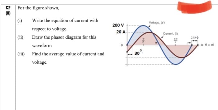 C2
For the figure shown,
(ii)
(i)
Write the equation of current with
Voltage. (V)
200 V
respect to voltage.
20 A
Current ()
(ii)
Draw the phasor diagram for this
waveform
e= ot
(iii) Find the average value of current and
30
voltage.
