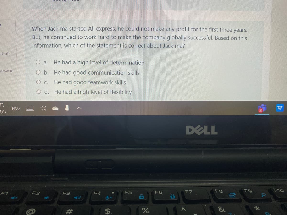 When Jack ma started Ali express, he could not make any profit for the first three years.
But, he continued to work hard to make the company globally successful. Based on this
information, which of the statement is correct about Jack ma?
ut of
O a. He had a high level of determination
uestion
O b. He had good communication skills
O c. He had good teamwork skills
O d. He had a high level of flexibility
17
ENG
DELL
F2
F4
F5
F6
F7
F8
F9
F10
F1
F3
$.
%24
