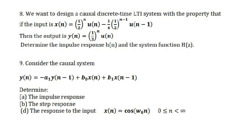 8. We want to design a causal discrete-time LTI system with the property that
п-1
if the input is x(n) = ;) u(n) - u(n – 1)
Then the output is y(n) = () u(n)
Determine the impulse response h(n) and the system function H(z).
9. Consider the causal system
У(т) %3D —а1у(п - 1) + box(п) + b1x(п — 1)
Determine:
(a) The impulse response
(b) The step response
(d) The response to the input x(n) = cos(won) 0<n< 0
