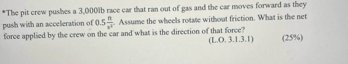 *The pit crew pushes a 3,000lb race car that ran out of gas and the car moves forward as they
ft
push with an acceleration of 0.5 Assume the wheels rotate without friction. What is the net
force applied by the crew on the car and' what is the direction of that force?
(L.O. 3.1.3.1)
(25%)
