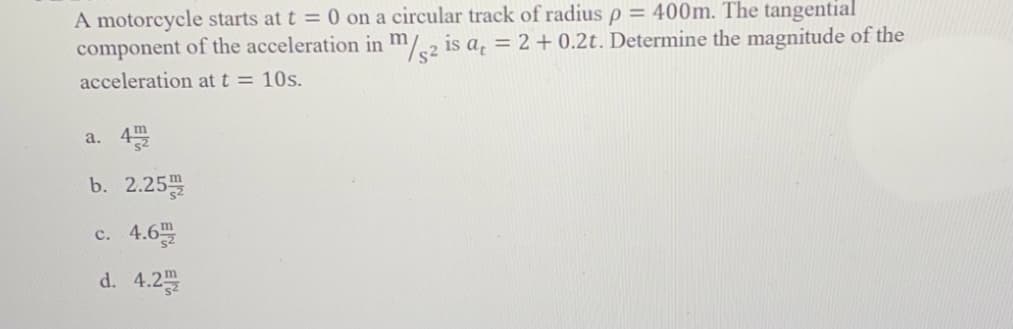 A motorcycle starts at t = 0 on a circular track of radius p = 400m. The tangential
component of the acceleration in m/2 is a, = 2 + 0.2t. Determine the magnitude of the
acceleration at t = 10s.
a. 4
b. 2.25
c. 4.6
d. 4.2
