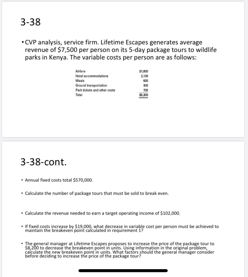 • Calculate the revenue needed to earn a target operating income of $102,000.
• If fixed costs increase by $19,000, what decrease in variable cost per person must be achieved to
maintain the breakeven point calculated in requirement 1?
• The general manager at Lifețime Escapes proposes to increase the price of the package tour to
$8,200 to decrease the breakeven point in units. Using information in the original problem,
calculate the new breakeven point in units. What factors should the general manager consider
before deciding to increase the price of the package tour?
