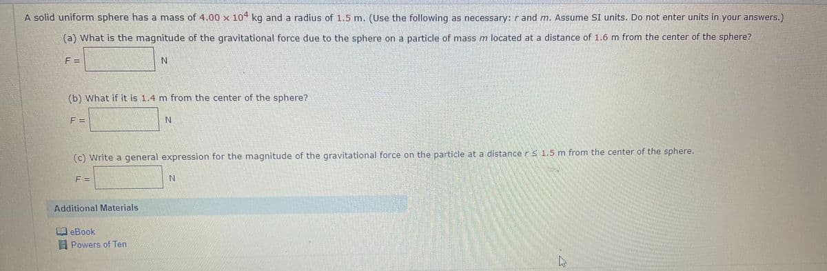 A solid uniform sphere has a mass of 4.00 x 10* kg and a radius of 1.5 m. (Use the following as necessary: r and m. Assume SI units. Do not enter units in your ansWers.)
(a) What is the magnitude of the gravitational force due to the sphere on a particle of mass m located at a distance of 1.6 m from the center of the sphere?
F =
N.
(b) What if it is 1.4 m from the center of the sphere?
F =
N.
(c) Write a general expression for the magnitude of the gravitational force on the particle at a distancer 1.5 m from the center of the sphere.
F =
Additional Materials
eBook
Powers of Ten
