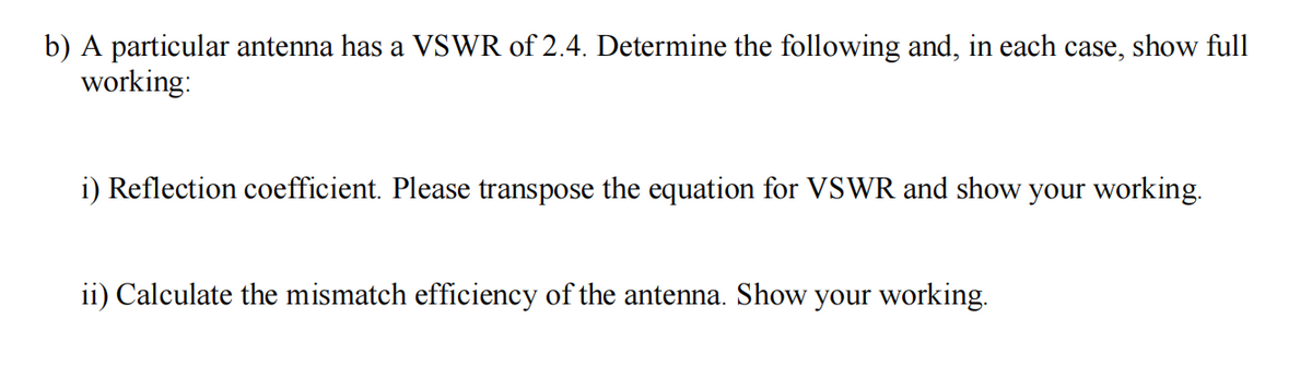 b) A particular antenna has a VSWR of 2.4. Determine the following and, in each case, show full
working:
i) Reflection coefficient. Please transpose the equation for VSWR and show your working.
ii) Calculate the mismatch efficiency of the antenna. Show your working.