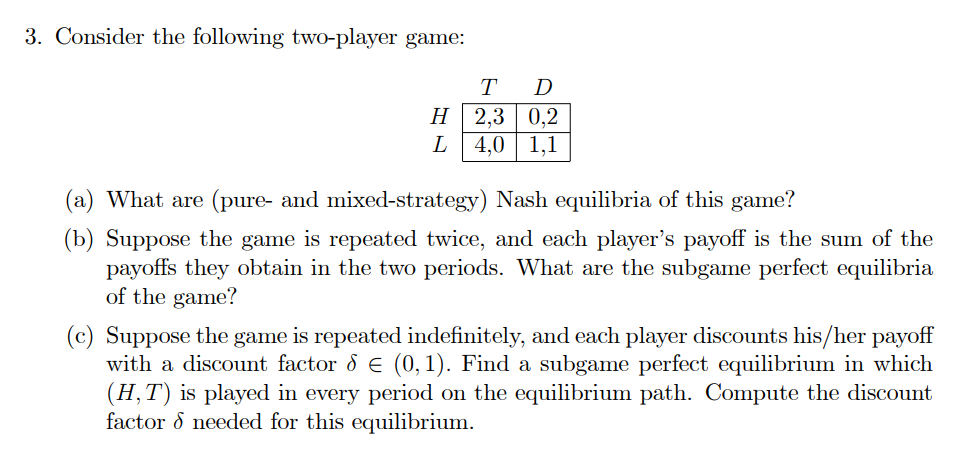 3. Consider the following two-player game:
H
L
T
D
2,3 0,2
4,0
1,1
(a) What are (pure- and mixed-strategy) Nash equilibria of this game?
(b) Suppose the game is repeated twice, and each player's payoff is the sum of the
payoffs they obtain in the two periods. What are the subgame perfect equilibria
of the game?
(c) Suppose the game is repeated indefinitely, and each player discounts his/her payoff
with a discount factor & € (0, 1). Find a subgame perfect equilibrium in which
(H, T) is played in every period on the equilibrium path. Compute the discount
factor & needed for this equilibrium.