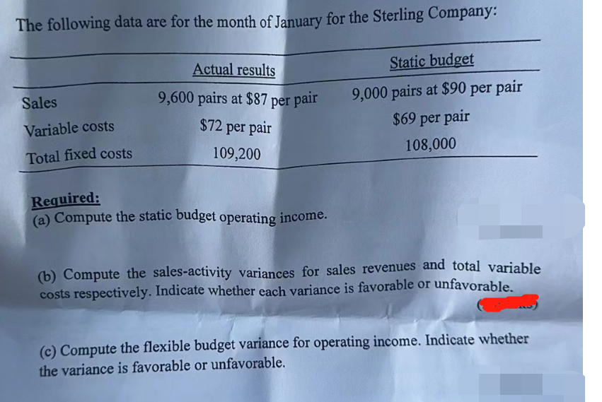 The following data are for the month of January for the Sterling Company:
Sales
Variable costs
Total fixed costs
Actual results
9,600 pairs at $87 per pair
$72 per pair
109,200
Required:
(a) Compute the static budget operating income.
Static budget
9,000 pairs at $90 per pair
$69 per pair
108,000
(b) Compute the sales-activity variances for sales revenues and total variable
costs respectively. Indicate whether each variance is favorable or unfavorable.
(c) Compute the flexible budget variance for operating income. Indicate whether
the variance is favorable or unfavorable.