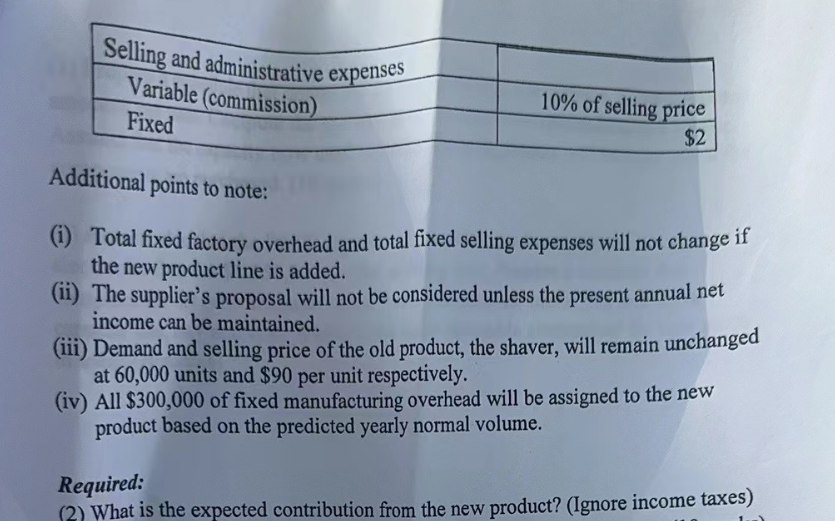 Selling and administrative expenses
Variable (commission)
Fixed
10% of selling price
$2
Additional points to note:
(i) Total fixed factory overhead and total fixed selling expenses will not change if
the new product line is added.
(ii) The supplier's proposal will not be considered unless the present annual net
income can be maintained.
(iii) Demand and selling price of the old product, the shaver, will remain unchanged
at 60,000 units and $90 per unit respectively.
(iv) All $300,000 of fixed manufacturing overhead will be assigned to the new
product based on the predicted yearly normal volume.
Required:
(2) What is the expected contribution from the new product? (Ignore income taxes)