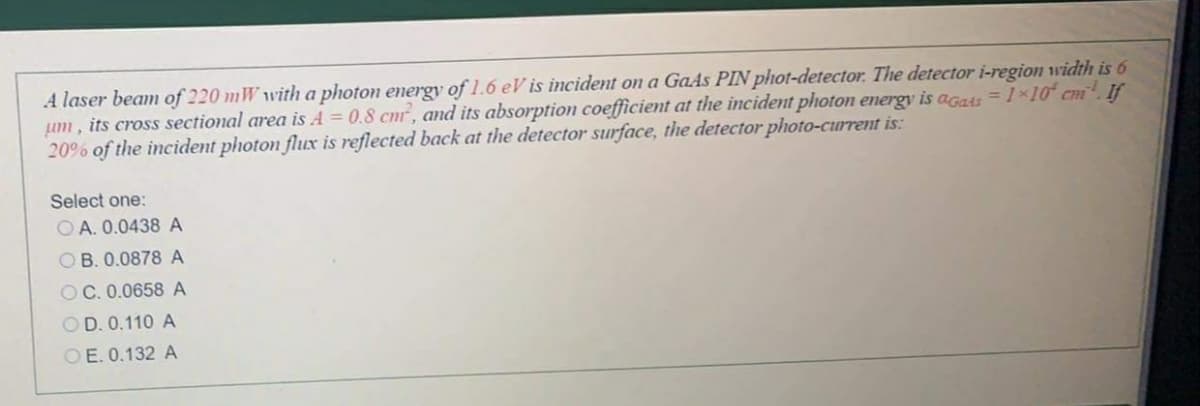 A laser beam of 220 mW with a photon energy of 1.6 eV is incident on a GaAs PIN phot-detector. The detector i-region width is 6
um, its cross sectional area is A = 0.8 cmr, and its absorption coefficient at the incident photon energy is agats =1 x10 cm. If
20% of the incident photon flux is reflected back at the detector surface, the detector photo-current is:
Select one:
O A. 0.0438 A
OB. 0.0878 A
OC. 0.0658 A
OD. 0.110 A
OE. 0.132 A
