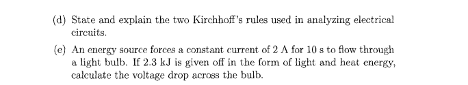 (d) State and explain the two Kirchhoff's rules used in analyzing electrical
circuits.
(e) An energy source forces a constant current of 2 A for 10 s to flow through
a light bulb. If 2.3 kJ is given off in the form of light and heat energy,
calculate the voltage drop across the bulb.