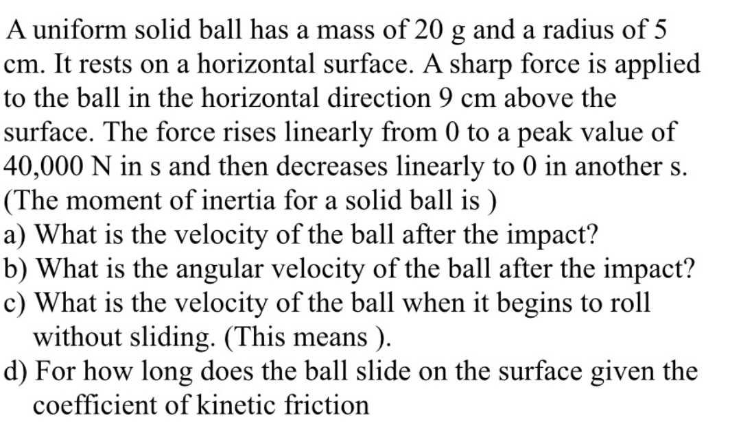 A uniform solid ball has a mass of 20 g and a radius of 5
cm. It rests on a horizontal surface. A sharp force is applied
to the ball in the horizontal direction 9 cm above the
surface. The force rises linearly from 0 to a peak value of
40,000 N in s and then decreases linearly to 0 in another s.
(The moment of inertia for a solid ball is)
a) What is the velocity of the ball after the impact?
b) What is the angular velocity of the ball after the impact?
c) What is the velocity of the ball when it begins to roll
without sliding. (This means).
d) For how long does the ball slide on the surface given the
coefficient of kinetic friction