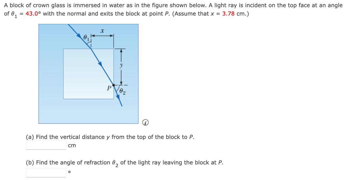 A block of crown glass is immersed in water as in the figure shown below. A light ray is incident on the top face at an angle
of 0₁= = 43.0° with the normal and exits the block at point P. (Assume that x = 3.78 cm.)
X
P
O
102
(a) Find the vertical distance y from the top of the block to P.
cm
(b) Find the angle of refraction of the light ray leaving the block at P.