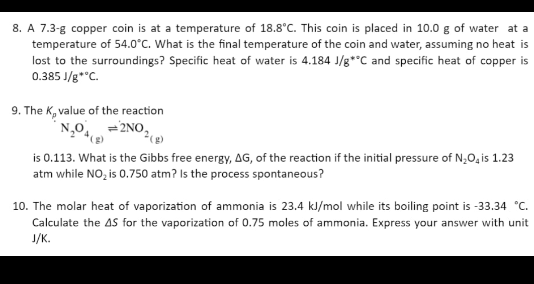 8. A 7.3-g copper coin is at a temperature of 18.8°C. This coin is placed in 10.0 g of water at a
temperature of 54.0°C. What is the final temperature of the coin and water, assuming no heat is
lost to the surroundings? Specific heat of water is 4.184 J/g*°C and specific heat of copper is
0.385 J/g *°C.
9. The K, value of the reaction
N₂O4 =2NO₂ (g)
is 0.113. What is the Gibbs free energy, AG, of the reaction if the initial pressure of N₂O4 is 1.23
atm while NO₂ is 0.750 atm? Is the process spontaneous?
10. The molar heat of vaporization of ammonia is 23.4 kJ/mol while its boiling point is -33.34 °C.
Calculate the AS for the vaporization of 0.75 moles of ammonia. Express your answer with unit
J/K.