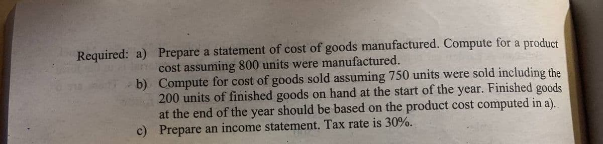 Prepare a statement of cost of goods manufactured. Compute for a product
cost assuming 800 units were manufactured.
Required: a)
b)
Compute for cost of goods sold assuming 750 units were sold including the
200 units of finished goods on hand at the start of the year. Finished goods
at the end of the year should be based on the product cost computed in a)..
c) Prepare an income statement. Tax rate is 30%.