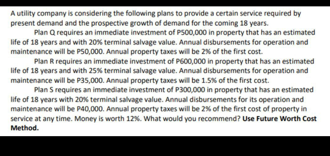 A utility company is considering the following plans to provide a certain service required by
present demand and the prospective growth of demand for the coming 18 years.
Plan Q requires an immediate investment of P500,000 in property that has an estimated
life of 18 years and with 20% terminal salvage value. Annual disbursements for operation and
maintenance will be P50,000. Annual property taxes will be 2% of the first cost.
Plan R requires an immediate investment of P600,000 in property that has an estimated
life of 18 years and with 25% terminal salvage value. Annual disbursements for operation and
maintenance will be P35,000. Annual property taxes will be 1.5% of the first cost.
Plan S requires an immediate investment of P300,000 in property that has an estimated
life of 18 years with 20% terminal salvage value. Annual disbursements for its operation and
maintenance will be P40,000. Annual property taxes will be 2% of the first cost of property in
service at any time. Money is worth 12%. What would you recommend? Use Future Worth Cost
Method.