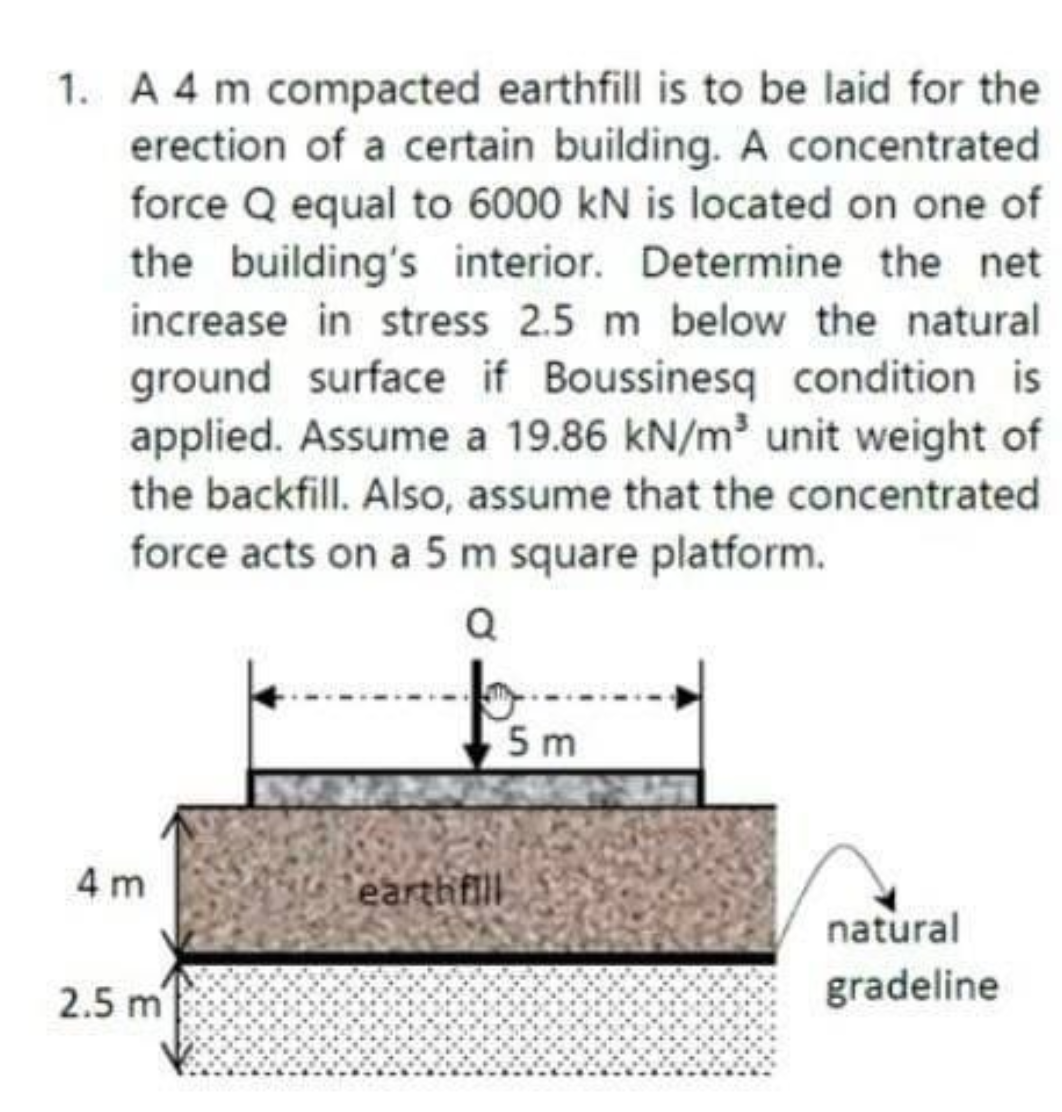 1. A 4 m compacted earthfill is to be laid for the
erection of a certain building. A concentrated
force Q equal to 6000 kN is located on one of
the building's interior. Determine the net
increase in stress 2.5 m below the natural
ground surface if Boussinesq condition is
applied. Assume a 19.86 kN/m³ unit weight of
the backfill. Also, assume that the concentrated
force acts on a 5 m square platform.
Q
4m
2.5 m
earthfill
5m
natural
gradeline