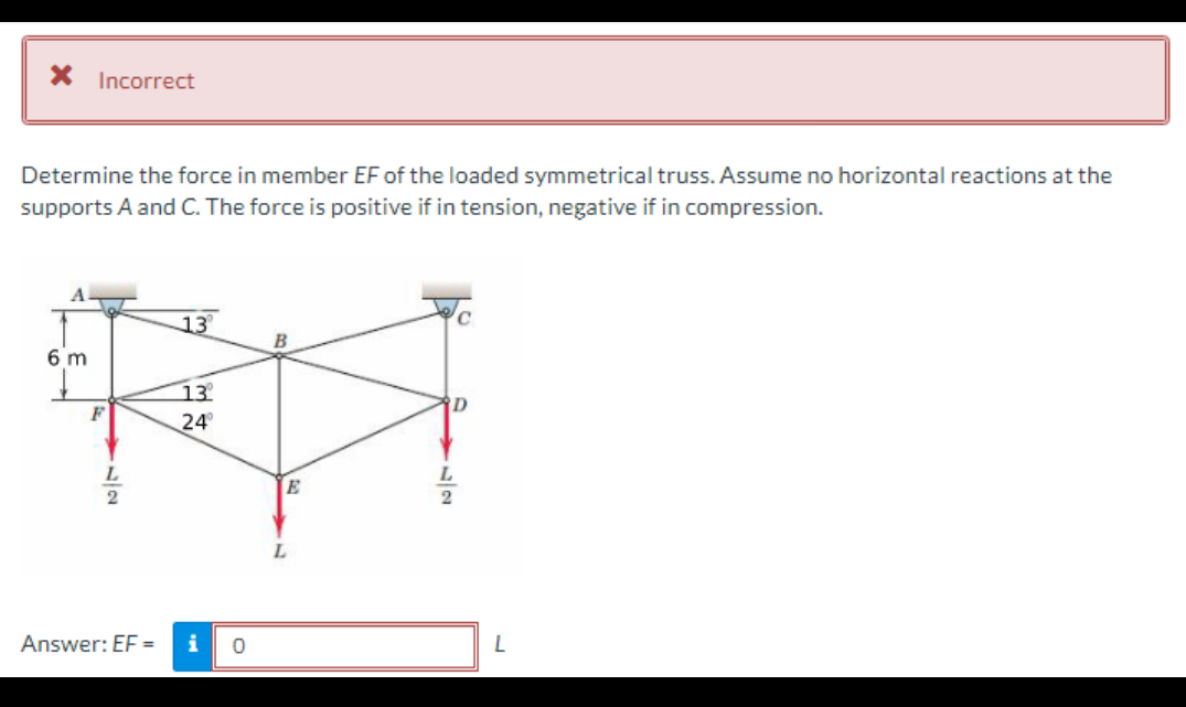 * Incorrect
Determine the force in member EF of the loaded symmetrical truss. Assume no horizontal reactions at the
supports A and C. The force is positive if in tension, negative if in compression.
13
B
13⁰°
FA
24°
E
L
A
6 m
F
12
L
Answer: EF =
i 0
D
داد
L
2
L