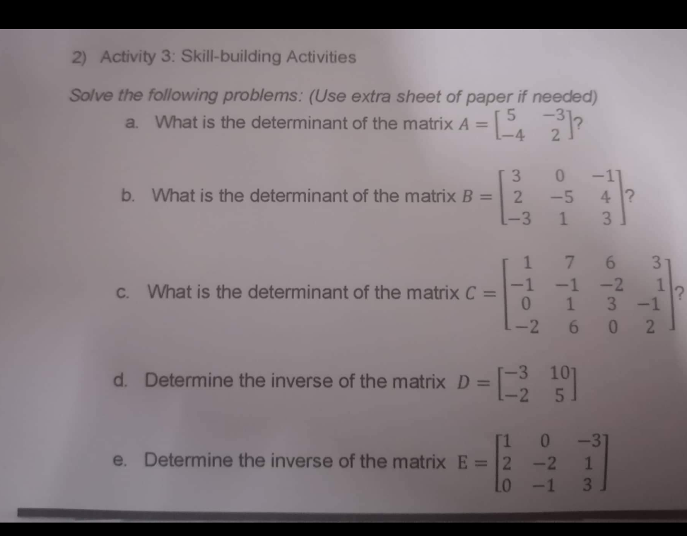 2) Activity 3: Skill-building Activities
Solve the following problems: (Use extra sheet of paper if needed)
5 -31
a. What is the determinant of the matrix A =
-4
3
b. What is the determinant of the matrix B =
2
L-3
c. What is the determinant of the matrix C =
d. Determine the inverse of the matrix D =
1
-1
0
-2
2/2
[1
e. Determine the inverse of the matrix E =
2
LO
0
-5
1 3
-1
1
-11
7 6
6
[319]
-2
4?
-2
3
0
0
-31
-2
1
-1 3
3
1
-1
2