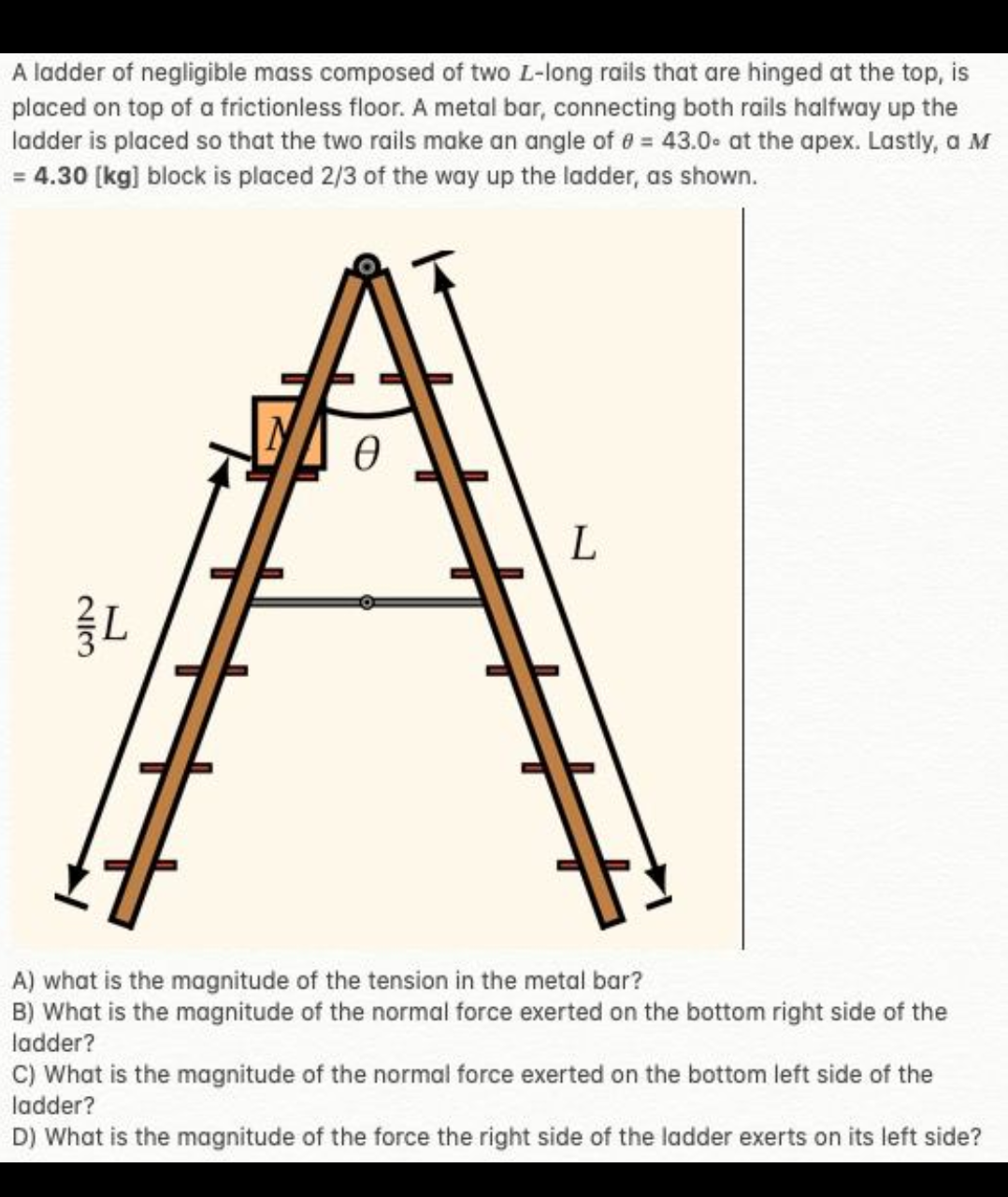 A ladder of negligible mass composed of two L-long rails that are hinged at the top, is
placed on top of a frictionless floor. A metal bar, connecting both rails halfway up the
ladder is placed so that the two rails make an angle of 0 = 43.0 at the apex. Lastly, a M
= 4.30 [kg] block is placed 2/3 of the way up the ladder, as shown.
213
L
Ө
L
H
#
A) what is the magnitude of the tension in the metal bar?
B) What is the magnitude of the normal force exerted on the bottom right side of the
ladder?
C) What is the magnitude of the normal force exerted on the bottom left side of the
ladder?
D) What is the magnitude of the force the right side of the ladder exerts on its left side?