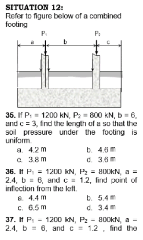 SITUATION 12:
Refer to figure below of a combined
footing
P.
P:
a
35. If P1 = 1200 kN, P2 = 800 kN, b = 6,
and c = 3, find the length of a so that the
soil pressure under the footing is
uniform.
%3D
а. 4.2 m
C. 3.8 m
b. 4.6 m
d. 3.6 m
36. If Pi = 1200 kN, P2 = 800KN, a =
2.4, b = 6, andc = 1.2, find point of
inflection from the left.
а. 4.4 m
С. 6.5 m
%3D
%3D
b. 5.4 m
d. 3.4 m
37. If Pi = 1200 kN, P2
2.4, b = 6, and c = 1.2 , find the
= 800KN, a =
%3D
%3D
