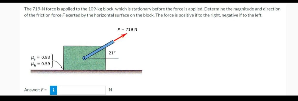 The 719-N force is applied to the 109-kg block, which is stationary before the force is applied. Determine the magnitude and direction
of the friction force F exerted by the horizontal surface on the block. The force is positive if to the right, negative if to the left.
H₂ = 0.83
H = 0.59
Answer: F= i
21°
N
P = 719 N