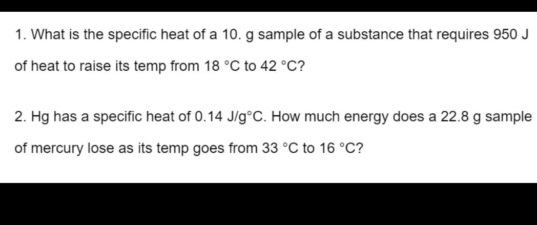 1. What is the specific heat of a 10. g sample of a substance that requires 950 J
of heat to raise its temp from 18 °C to 42 °C?
2. Hg has a specific heat of 0.14 J/g°C. How much energy does a 22.8 g sample
of mercury lose as its temp goes from 33 °C to 16 °C?