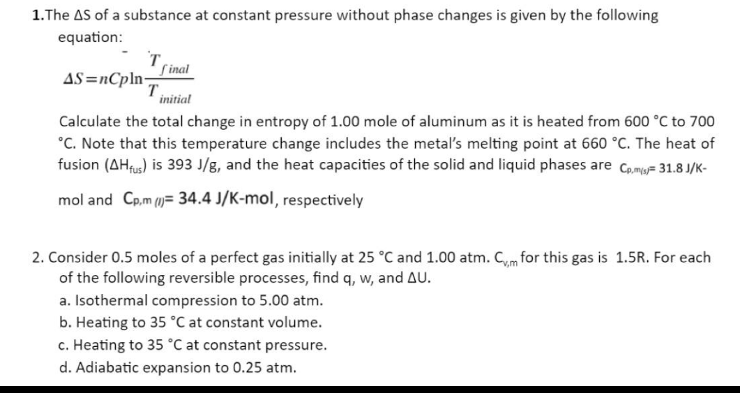 1.The AS of a substance at constant pressure without phase changes is given by the following
equation:
T
final
AS=nCpln-
initial
Calculate the total change in entropy of 1.00 mole of aluminum as it is heated from 600 °C to 700
°C. Note that this temperature change includes the metal's melting point at 660 °C. The heat of
fusion (AHfus) is 393 J/g, and the heat capacities of the solid and liquid phases are Cp.m(s)= 31.8 J/K-
mol and Cp,m (= 34.4 J/K-mol, respectively
T
2. Consider 0.5 moles of a perfect gas initially at 25 °C and 1.00 atm. Cvm for this gas is 1.5R. For each
of the following reversible processes, find q, w, and AU.
a. Isothermal compression to 5.00 atm.
b. Heating to 35 °C at onstant volume.
c. Heating to 35 °C at constant pressure.
d. Adiabatic expansion to 0.25 atm.