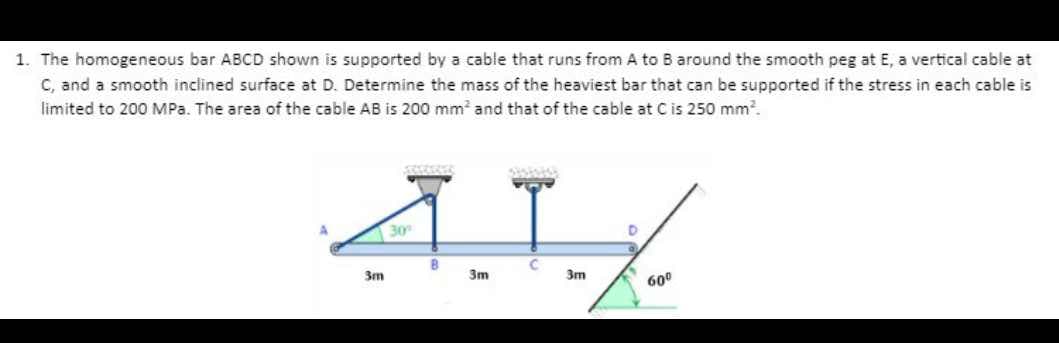 1. The homogeneous bar ABCD shown is supported by a cable that runs from A to B around the smooth peg at E, a vertical cable at
C, and a smooth inclined surface at D. Determine the mass of the heaviest bar that can be supported if the stress in each cable is
limited to 200 MPa. The area of the cable AB is 200 mm² and that of the cable at C is 250 mm².
30
B
3m
3m
3m
60º