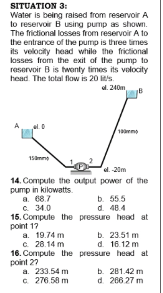 SITUATION 3:
Water is being raised from reservoir A
to reservoir B using pump as shown.
The frictional losses from reservoir A to
the entrance of the pump is three times
its velocity head while the frictional
losses from the exit of the pump to
reservoir B is twenty times its velocity
head. The total flow is 20 lit/s.
el. 240m
B
A
el. 0
100mmo
150mmo
el. -20m
14. Compute the output power of the
pump in kilowatts.
а. 68.7
c. 34.0
15. Compute the pressure head at
point 17
а. 19.74 m
c. 28.14 m
16. Compute the pressure head at
point 2?
a. 233.54 m
c. 276.58 m
b. 55.5
d. 48.4
b. 23.51 m
d. 16.12 m
b. 281.42 m
d. 266.27 m
