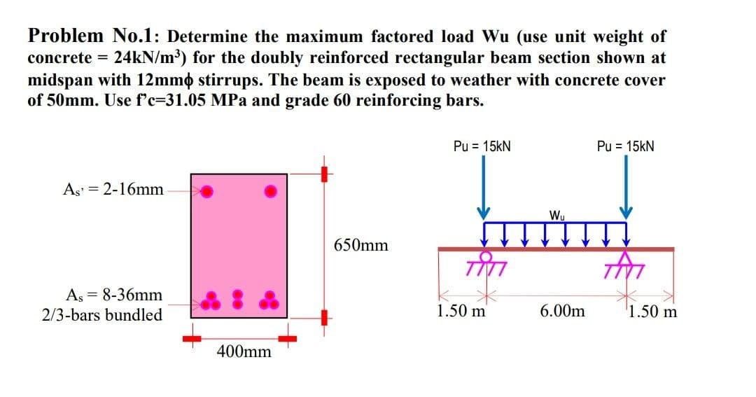 Problem No.1: Determine the maximum factored load Wu (use unit weight of
concrete = 24kN/m³) for the doubly reinforced rectangular beam section shown at
midspan with 12mm stirrups. The beam is exposed to weather with concrete cover
of 50mm. Use f'c-31.05 MPa and grade 60 reinforcing bars.
As 2-16mm
As = 8-36mm
2/3-bars bundled
400mm
650mm
Pu = 15kN
1.50 m
Wu
6.00m
Pu = 15kN
M
1.50 m