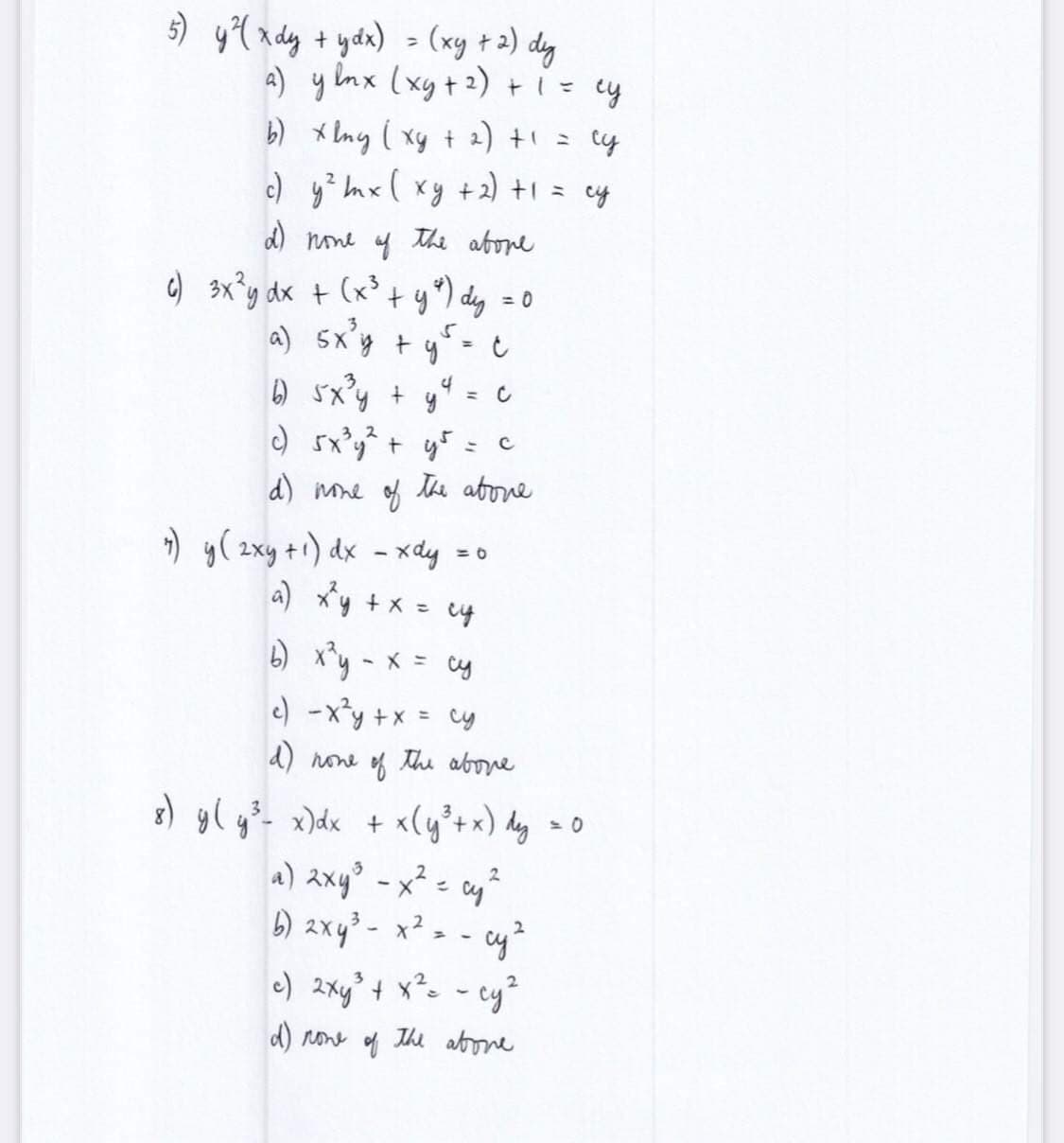 5) y ²¹(xdy + ydx) = (xy + 2) dy
a) y lnx (xy + ²) + 1 = cy
b) xlny ( xy + 2) + 1 =
су
c)
y ² mx ( xy + 2) + 1 = cy
d) none of the above
+ (x³ + y²) dy = 0
a) 5x²y + y² = c
4
b) 5x³y +
=
c) sxyết gỗ t
с
d) none of the above
c) 3x²y dx
7) y (2xy + ¹) dx - xdy = 0
a) x²y + x = cy
b) x²y = x = cy
c) -x²y + x = cy
d) none of the above
8) y(y³- x) dx + x(y ³ + x) dy
2
a) 2xy³ - x² = cy ²
2
b) 2xy³ - x² =
cy ²
c) 2xy²³ + x² = - cy²
d) none
The abone