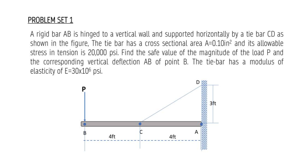 PROBLEM SET 1
A rigid bar AB is hinged to a vertical wall and supported horizontally by a tie bar CD as
shown in the figure, The tie bar has a cross sectional area A=0.10in² and its allowable
stress in tension is 20,000 psi. Find the safe value of the magnitude of the load P and
the corresponding vertical deflection AB of point B. The tie-bar has a modulus of
elasticity of E=30x106 psi.
P
B
C
4ft
D
A
3ft