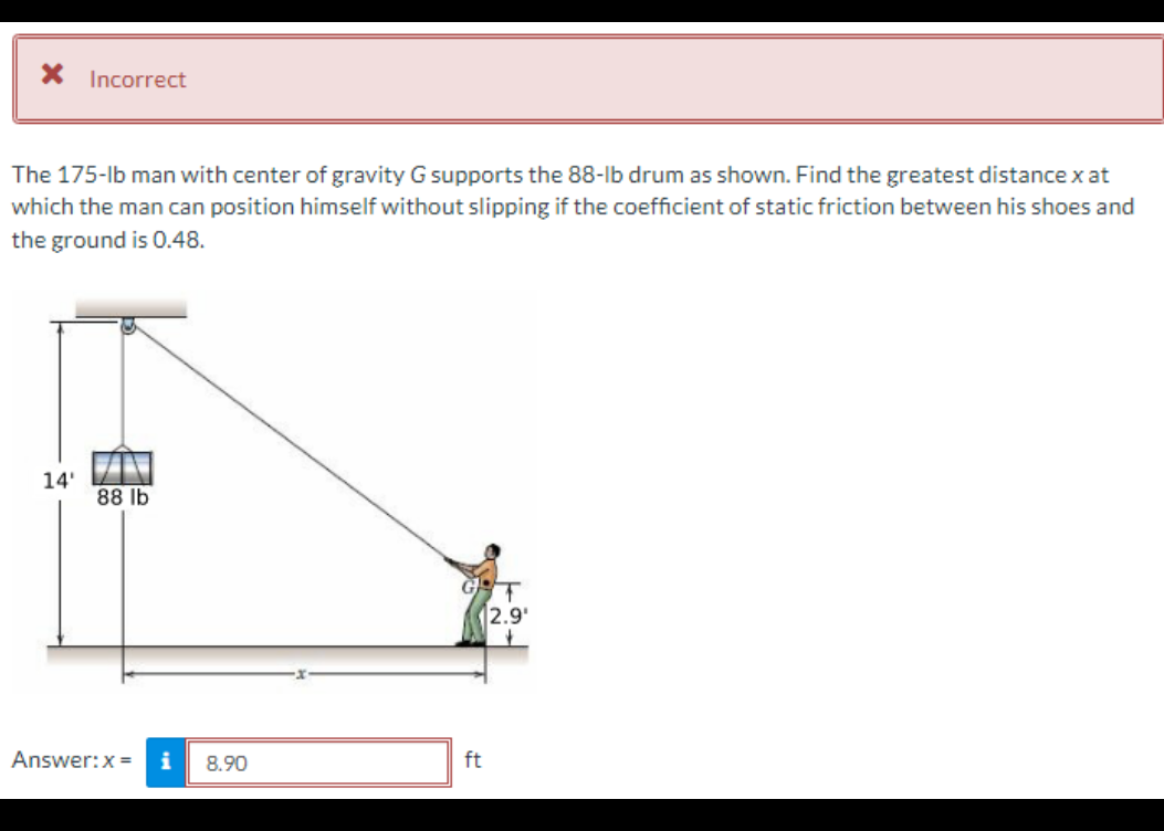 * Incorrect
The 175-lb man with center of gravity G supports the 88-lb drum as shown. Find the greatest distance x at
which the man can position himself without slipping if the coefficient of static friction between his shoes and
the ground is 0.48.
14'
88 lb
Answer: x = i 8.90
12.9¹
ft