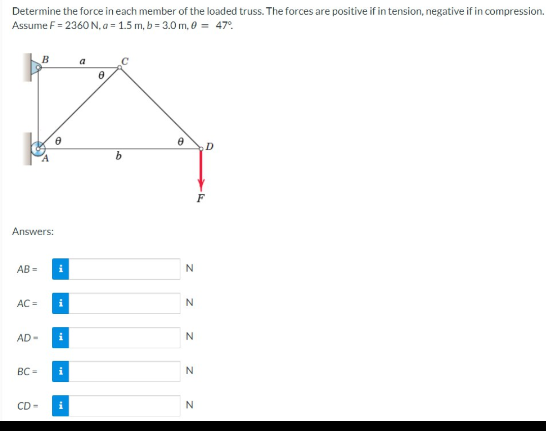 Determine the force in each member of the loaded truss. The forces are positive if in tension, negative if in compression.
Assume F = 2360 N, a = 1.5 m, b = 3.0 m, 0 = 47°
Answers:
AB=
AC =
AD =
B
BC=
8
i
i
i
i
CD = i
a
Ө
C
b
Ө
N
N
N
N
N
F
D