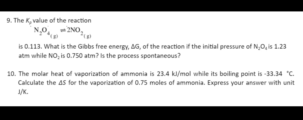 9. The K, value of the reaction
N₂04
2NO,
is 0.113. What is the Gibbs free energy, AG, of the reaction if the initial pressure of N₂O4 is 1.23
atm while NO₂ is 0.750 atm? Is the process spontaneous?
10. The molar heat of vaporization of ammonia is 23.4 kJ/mol while its boiling point is -33.34 °C.
Calculate the AS for the vaporization of 0.75 moles of ammonia. Express your answer with unit
J/K.