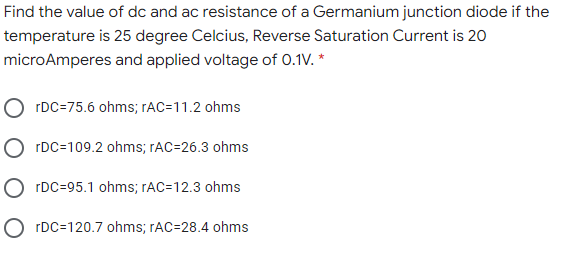 Find the value of dc and ac resistance of a Germanium junction diode if the
temperature is 25 degree Celcius, Reverse Saturation Current is 20
microAmperes and applied voltage of 0.1V. *
O rDC=75.6 ohms; rAC=11.2 ohms
O rDC=109.2 ohms; rAC=26.3 ohms
O rDC=95.1 ohms; rAC=12.3 ohms
O rDC=120.7 ohms; rAC=28.4 ohms
