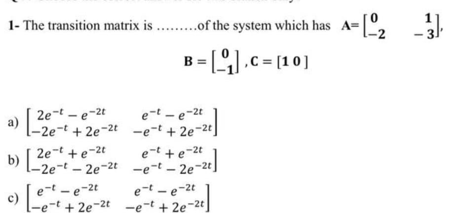 1- The transition matrix is .. .of the system which has A=
3.
B = [].c= [10]
2e-t – e-2t
a)
-2e-t
e-t - e-2t
|
|
+ 2e-2t -e-t + 2e-2t
2e-t +e-2t
b)
e-t + e-2t
[-2e-t -2e-2t -e-t - 2e-2t
e-t - e-2t
c)
-e-t + 2e-2t -e-t + 2e-2t
e-t - e-2t
