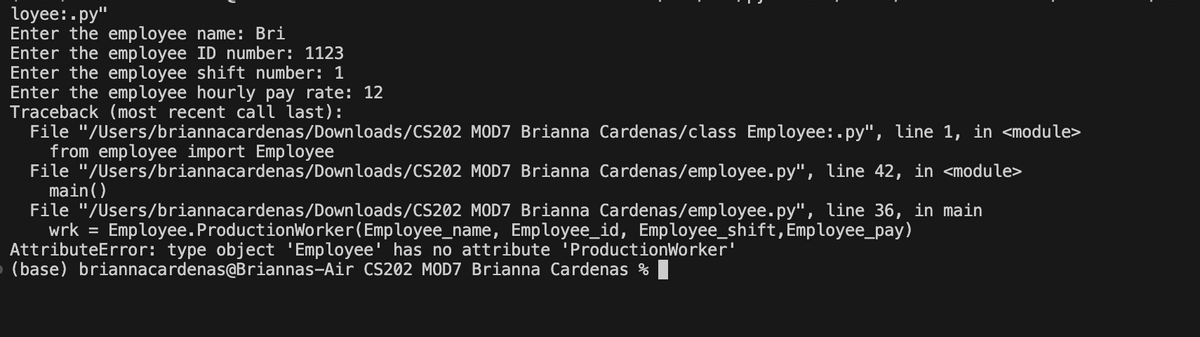 loyee: .py"
Enter the employee name: Bri
Enter the employee ID number: 1123
Enter the employee shift number: 1
Enter the employee hourly pay rate: 12
Traceback (most recent call last):
File "/Users/briannacardenas/Downloads/CS202
from employee import Employee
File "/Users/briannacardenas/Downloads/CS202
main()
MOD7 Brianna Cardenas/class Employee: .py", line 1, in <module>
MOD7 Brianna Cardenas/employee.py", line 42, in <module>
File "/Users/briannacardenas/Downloads/CS202
MOD7 Brianna Cardenas/employee.py", line 36, in main
wrk = Employee. ProductionWorker (Employee_name, Employee_id, Employee_shift, Employee_pay)
AttributeError: type object 'Employee' has no attribute 'ProductionWorker'
(base) briannacardenas@Briannas-Air CS202 MOD7 Brianna Cardenas %