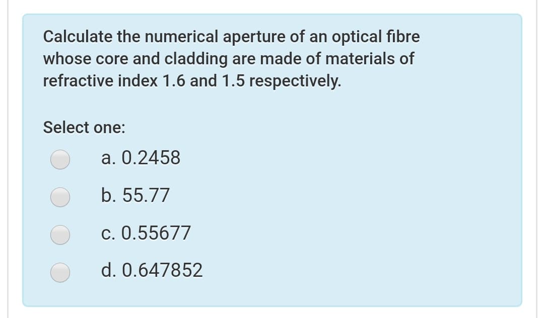 Calculate the numerical aperture of an optical fibre
whose core and cladding are made of materials of
refractive index 1.6 and 1.5 respectively.
Select one:
a. 0.2458
b. 55.77
c. 0.55677
d. 0.647852
