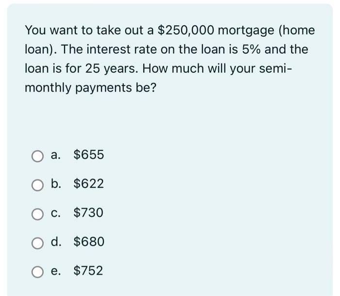 You want to take out a $250,000 mortgage (home
loan). The interest rate on the loan is 5% and the
loan is for 25 years. How much will your semi-
monthly payments be?
a. $655
$622
c. $730
O d. $680
e. $752
O b.