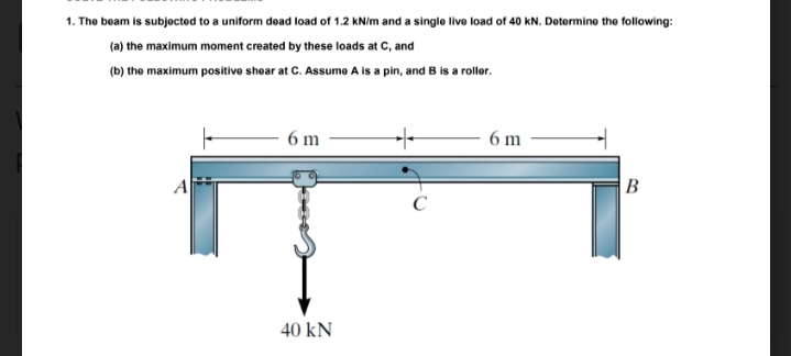 1. The beam is subjected to a uniform dead load of 1.2 kNim and a single live load of 40 kN. Dotermine the following:
(a) the maximum moment created by these loads at C, and
(b) the maximum positive shear at C. Assume A is a pin, and B is a roller.
6 m
6 m
B
C
40 kN
