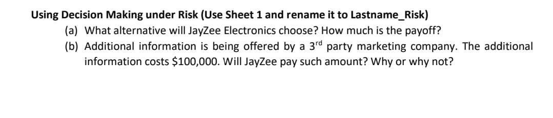 Using Decision Making under Risk (Use Sheet 1 and rename it to Lastname_Risk)
(a) What alternative will JayZee Electronics choose? How much is the payoff?
(b) Additional information is being offered by a 3rd party marketing company. The additional
information costs $100,000. Will JayZee pay such amount? Why or why not?
