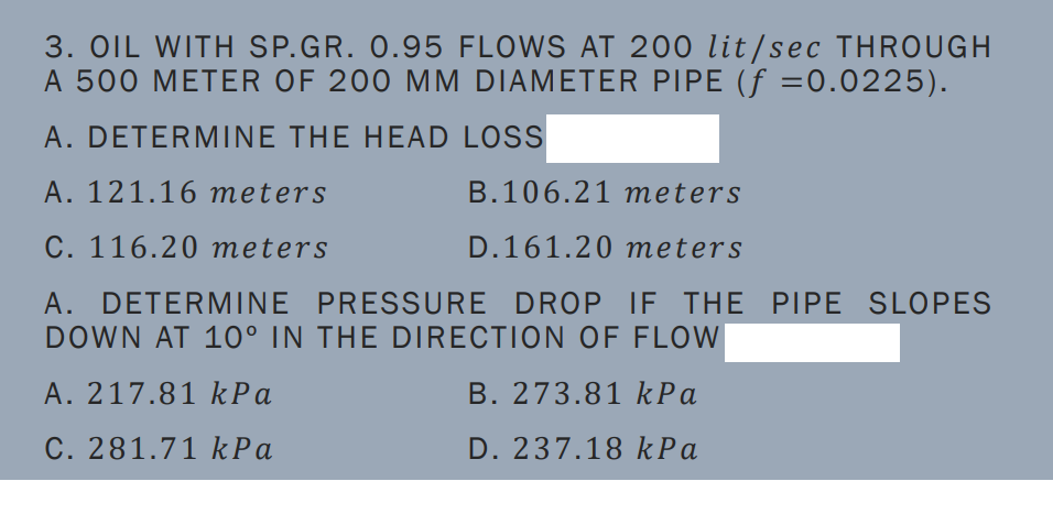 3. OIL WITH SP.GR. 0.95 FLOWS AT 200 lit/sec THROUGH
A 500 METER OF 200 MM DIAMETER PIPE (f =0.0225).
A. DETERMINE THE HEAD LOSS
A. 121.16 meters
B.106.21 meters
C. 116.20 meters
D.161.20 meters
A. DETERMINE PRESSURE DROP IF THE PIPE SLOPES
DOWN AT 10° IN THE DIRECTION OF FLOW
A. 217.81 kPa
B. 273.81 kPa
C. 281.71 k Pa
D. 237.18 kPa
