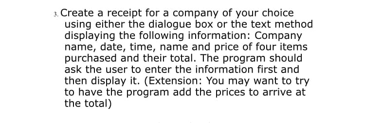 3. Create a receipt for a company of your choice
using either the dialogue box or the text method
displaying the following information: Company
name, date, time, name and price of four items
purchased and their total. The program should
ask the user to enter the information first and
then display it. (Extension: You may want to try
to have the program add the prices to arrive at
the total)
